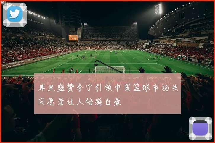 库里盛赞李宁引领中国篮球市场共同愿景让人倍感自豪