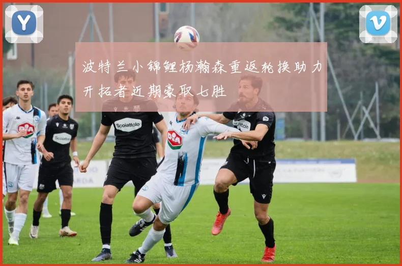 波特兰小锦鲤杨瀚森重返轮换助力开拓者近期豪取七胜