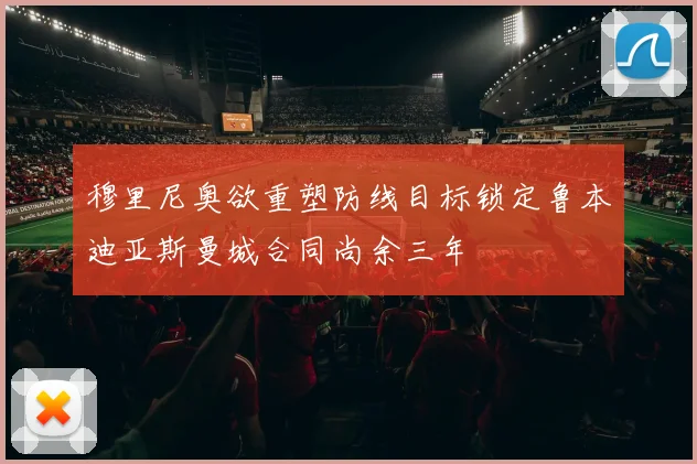 穆里尼奥欲重塑防线目标锁定鲁本迪亚斯曼城合同尚余三年