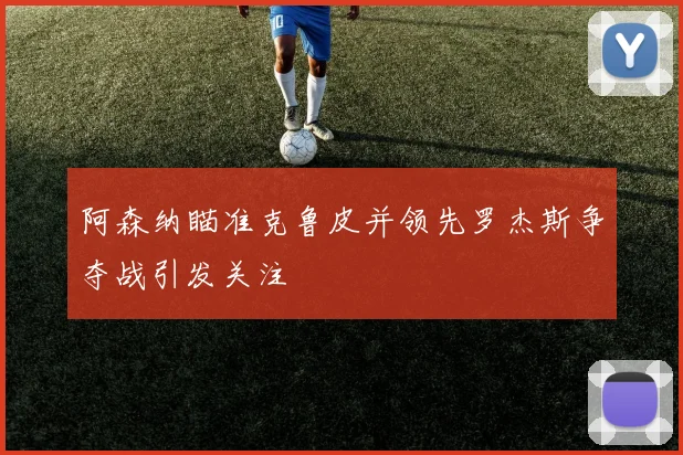 阿森纳瞄准克鲁皮并领先罗杰斯争夺战引发关注