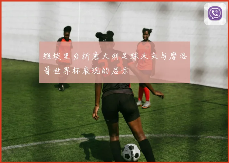 维埃里分析意大利足球未来与摩洛哥世界杯表现的启示