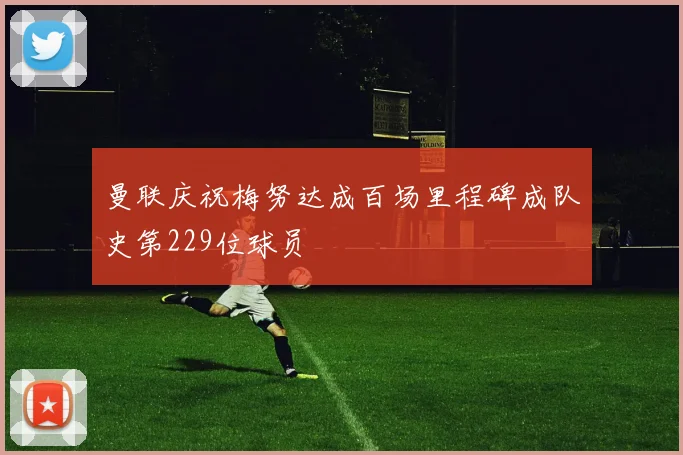 曼联庆祝梅努达成百场里程碑成队史第229位球员