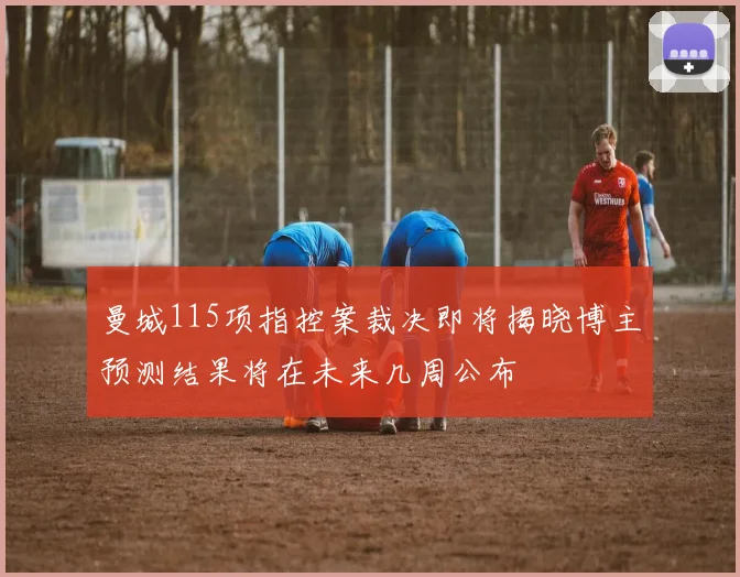 曼城115项指控案裁决即将揭晓博主预测结果将在未来几周公布