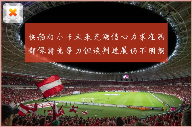 快船对小卡未来充满信心力求在西部保持竞争力但谈判进展仍不明朗