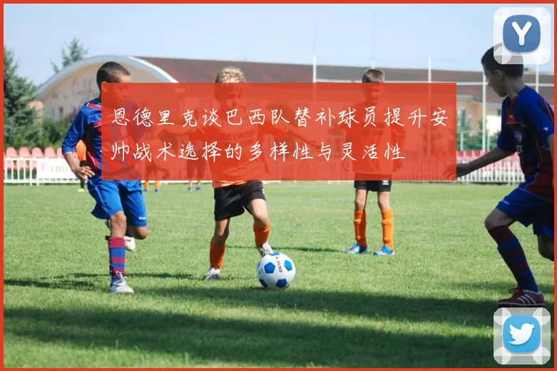 恩德里克谈巴西队替补球员提升安帅战术选择的多样性与灵活性