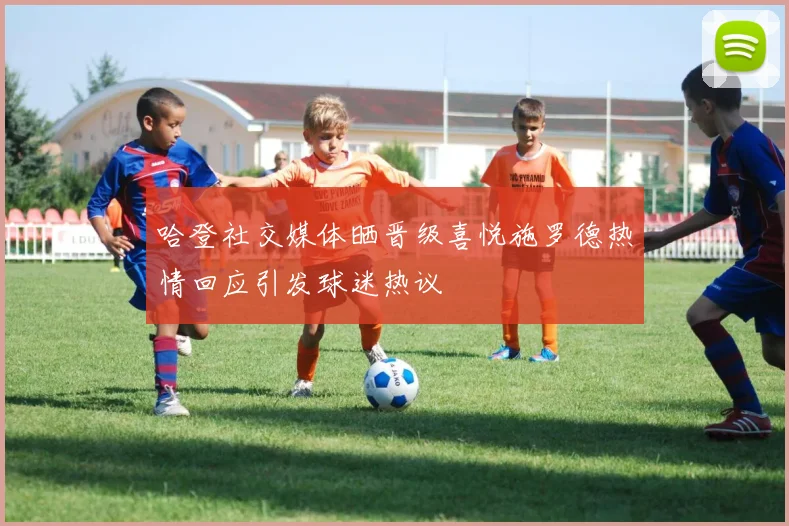 哈登社交媒体晒晋级喜悦施罗德热情回应引发球迷热议