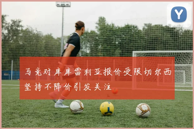 马竞对库库雷利亚报价受限切尔西坚持不降价引发关注