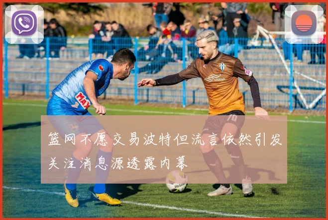 篮网不愿交易波特但流言依然引发关注消息源透露内幕