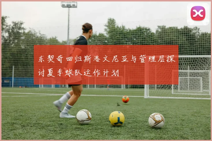 东契奇回归斯洛文尼亚与管理层探讨夏季球队运作计划