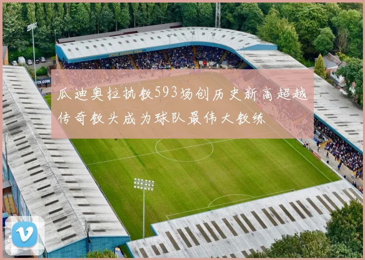 瓜迪奥拉执教593场创历史新高超越传奇教头成为球队最伟大教练