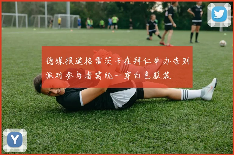 德媒报道格雷茨卡在拜仁举办告别派对参与者需统一穿白色服装